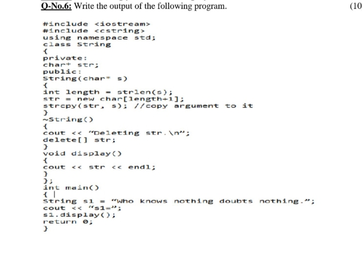 Q-No.6: Write the output of the following program.
(10
#include <iostream>
#include <cstring>
using namespace std;
class
string
private:
char* str;
public:
string(char* s)
int length - strlen(s);
str = new char[length+1];
strcpy(str, s); //copy argument to it
string()
<« “Deleting str.\n";
cout
delete[] str;
void display()
<« endl;
cout
<<
str
int main()
string si = "who knows nothing doubts nothing.";
cout << "s1-";
s1.display();
return e;
