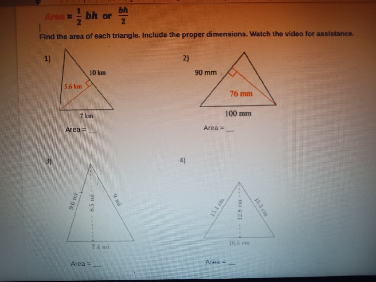 bh
Area =- bh or
21
Find the area of each triangle. Include the proper dimensions. Watch the video for assistance.
1)
2)
10 km
90 mm
5.6 km
76 mm
7 km
100 mm
Area =
Area =
3)
4)
16.5 cm
7.4 mi
Area =
Area =
9.6 mi
9 mi
15.1 cm
15.3 cm
- 12.8 cm
