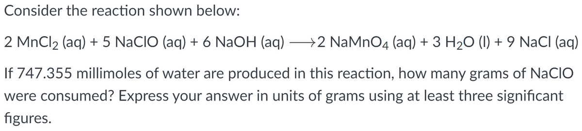 Consider the reaction shown below:
2 MnCl₂ (aq) + 5 NaCIO (aq) + 6 NaOH (aq) →→2 NaMnO4 (aq) + 3 H₂O (1) + 9 NaCl (aq)
If 747.355 millimoles of water are produced in this reaction, how many grams of NaCIO
were consumed? Express your answer in units of grams using at least three significant
figures.