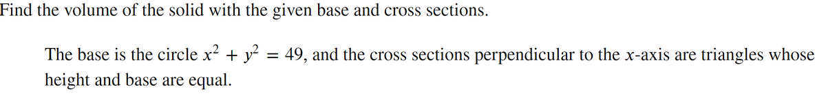 Find the volume of the solid with the given base and cross sections.
The base is the circle x² + y² = 49, and the cross sections perpendicular to the x-axis are triangles whose
height and base are equal.