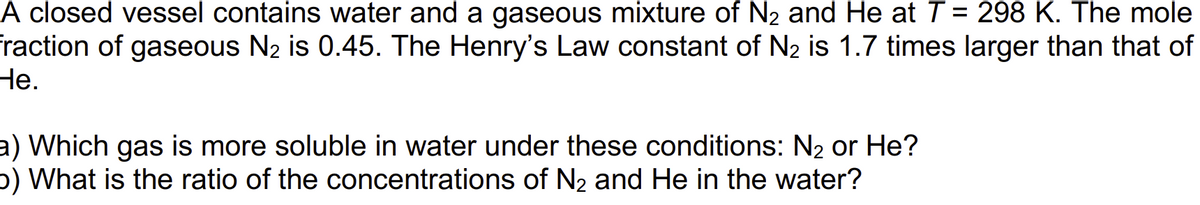 A closed vessel contains water and a gaseous mixture of N₂ and He at T = 298 K. The mole
fraction of gaseous N₂ is 0.45. The Henry's Law constant of N₂ is 1.7 times larger than that of
He.
a) Which gas is more soluble in water under these conditions: N₂ or He?
b) What is the ratio of the concentrations of N₂ and He in the water?