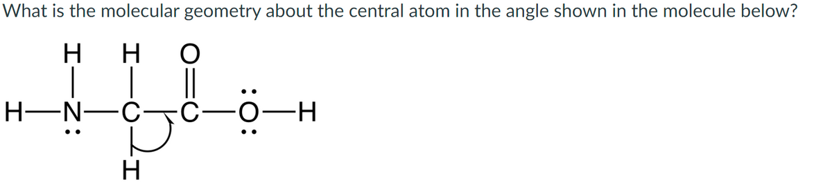 What is the molecular geometry about the central atom in the angle shown in the molecule below?
H
но
„Ipl..
||
C—O—H
ja
H
H-N-C