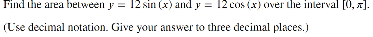 Find the area between y = 12 sin (x) and y = 12 cos (x) over the interval [0, π].
(Use decimal notation. Give your answer to three decimal places.)