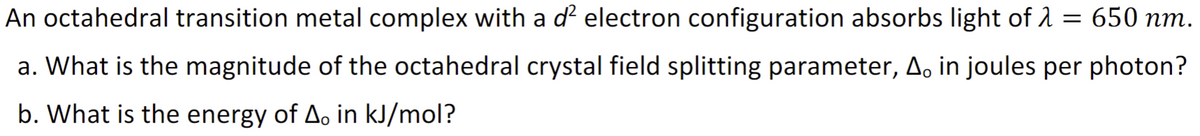 An octahedral transition metal complex with a ď² electron configuration absorbs light of λ = 650 nm.
a. What is the magnitude of the octahedral crystal field splitting parameter, A, in joules per photon?
b. What is the energy of A。 in kJ/mol?