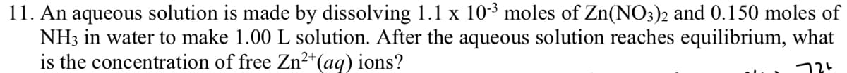 11. An aqueous solution is made by dissolving 1.1 x 10-³ moles of Zn(NO3)2 and 0.150 moles of
NH3 in water to make 1.00 L solution. After the aqueous solution reaches equilibrium, what
is the concentration of free Zn²+ (aq) ions?
724