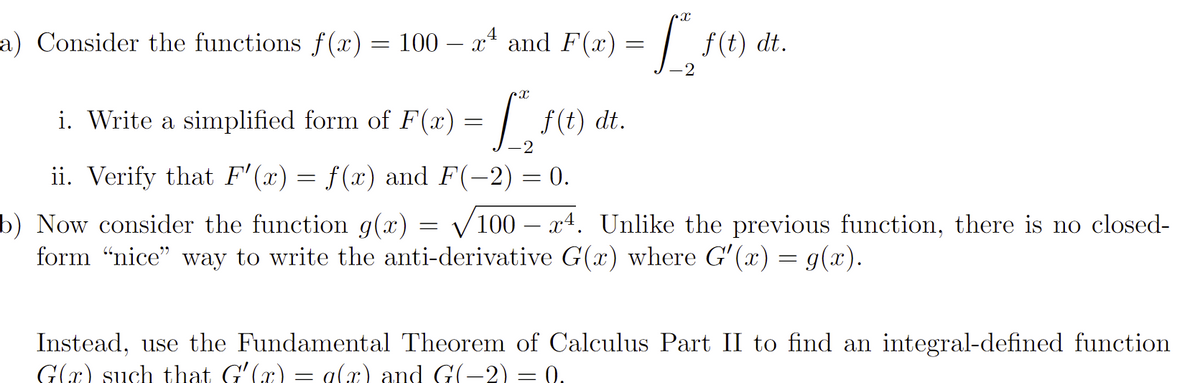 4
a) Consider the functions f(x) = 100 – xª and F(x)
i. Write a simplified form of F(x) = f*"¸ ƒ(t) dt.
-2
ii. Verify that F'(x) = f(x) and F(-2) = 0.
= [₁, f(t)
f(t) dt.
b) Now consider the function g(x) √100 x4. Unlike the previous function, there is no closed-
form "nice" way to write the anti-derivative G(x) where G'(x) = g(x).
=
Instead, use the Fundamental Theorem of Calculus Part II to find an integral-defined function
G(x) such that Gʻ(x) = g(x) and G(−2) = 0.