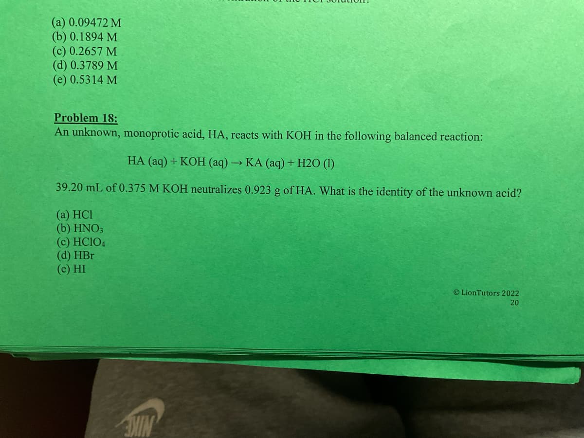 (a) 0.09472 M
(b) 0.1894 M
(c) 0.2657 M
(d) 0.3789 M
(e) 0.5314 M
Problem 18:
An unknown, monoprotic acid, HA, reacts with KOH in the following balanced reaction:
HA (aq) + KOH (aq) → KA (aq) + H2O (1)
39.20 mL of 0.375 M KOH neutralizes 0.923 g of HA. What is the identity of the unknown acid?
(a) HCI
(b) HNO3
(c) HC1O4
(d) HBr
(e) HI
LionTutors 2022
20