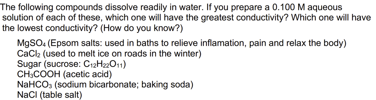 The following compounds dissolve readily in water. If you prepare a 0.100 M aqueous
solution of each of these, which one will have the greatest conductivity? Which one will have
the lowest conductivity? (How do you know?)
MgSO4 (Epsom salts: used in baths to relieve inflamation, pain and relax the body)
CaCl₂ (used to melt ice on roads in the winter)
Sugar (sucrose: C12H22011)
CH3COOH (acetic acid)
NaHCO3 (sodium bicarbonate; baking soda)
NaCl (table salt)