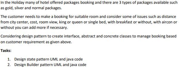 In the Holiday many of hotel offered packages booking and there are 3 types of packages available such
as gold, silver and normal packages.
The customer needs to make a booking for suitable room and consider some of issues such as distance
from city center, cost, room view, king or queen or single bed, with breakfast or without, with aircon or
without you can add more if necessary.
Considering design pattern to create interface, abstract and concrete classes to manage booking based
on customer requirement as given above.
Tasks:
1. Design state pattern UML and java code
2. Design Builder pattern UML and java code
