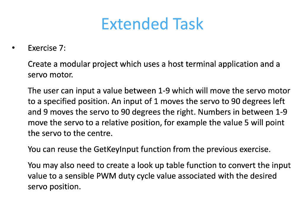 Extended Task
Exercise 7:
Create a modular project which uses a host terminal application and a
servo motor.
The user can input a value between 1-9 which will move the servo motor
to a specified position. An input of 1 moves the servo to 90 degrees left
and 9 moves the servo to 90 degrees the right. Numbers in between 1-9
move the servo to a relative position, for example the value 5 will point
the servo to the centre.
You can reuse the GetKeylnput function from the previous exercise.
You may also need to create a look up table function to convert the input
value to a sensible PWM duty cycle value associated with the desired
servo position.
