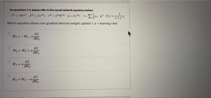 For questions 2-4, please refer to the neural network equations below:
- Xw "- s(s) -"wa ý- (") J-E- (e) -Ti
Which equation shows one gradient descent weight update? (a = learning rate)
aJ
W- -W a
aJ
W = Wa +a-
W, - a
aJ
W, - Wa-a
