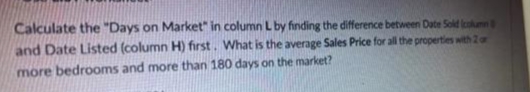 Calculate the "Days on Market" in column L by finding the difference between Date Sold icokumn
and Date Listed (column H) first. What is the average Sales Price for all the properties with 2or
more bedrooms and more than 180 days on the market?
