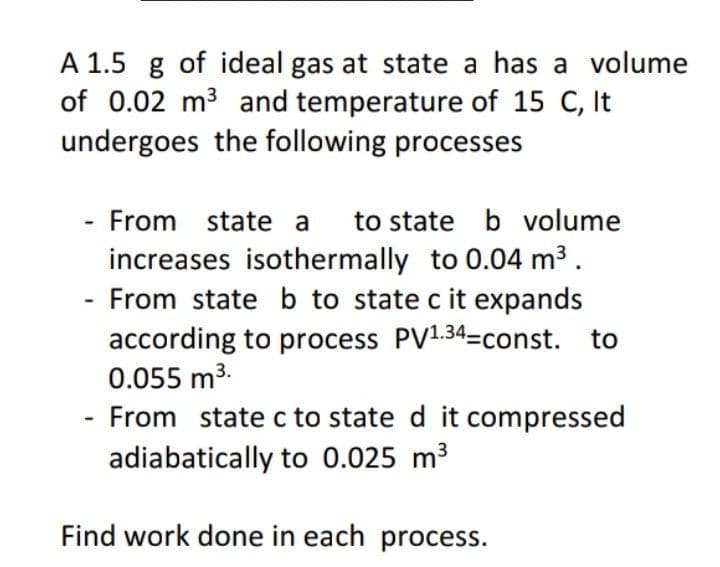 A 1.5 g of ideal gas at state a has a volume
of 0.02 m3 and temperature of 15 C, It
undergoes the following processes
From state a
to state b volume
increases isothermally to 0.04 m3.
From state b to state c it expands
according to process PV1.34-const. to
0.055 m3.
From state c to state d it compressed
adiabatically to 0.025 m3
Find work done in each process.
