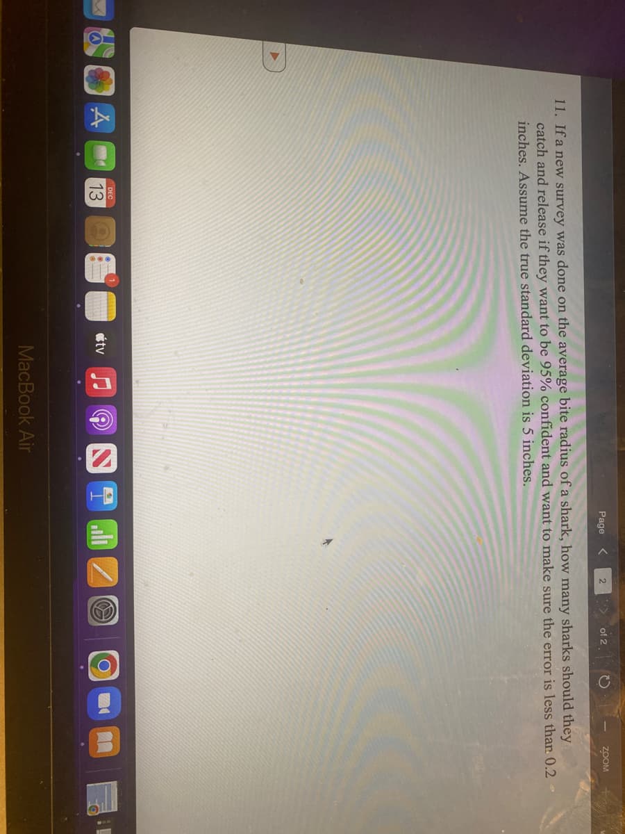 A
DEC
13
tv
Page
MacBook Air
2
11. If a new survey was done on the average bite radius of a shark, how many sharks should they
catch and release if they want to be 95% confident and want to make sure the error is less than 0.2
inches. Assume the true standard deviation is 5 inches.
of 2
O
O
ZOOM