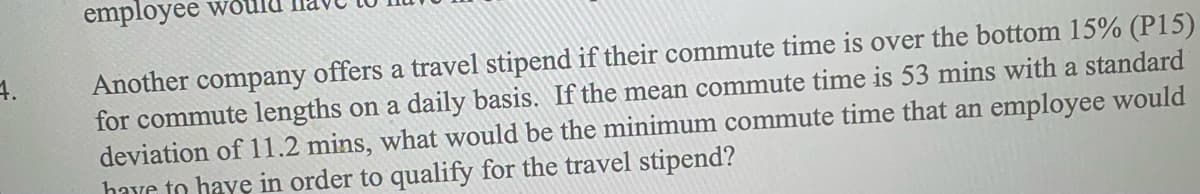 employee wo
Another company offers a travel stipend if their commute time is over the bottom 15% (P15)
for commute lengths on a daily basis. If the mean commute time is 53 mins with a standard
deviation of 11.2 mins, what would be the minimum commute time that an employee would
have to have in order to qualify for the travel stipend?