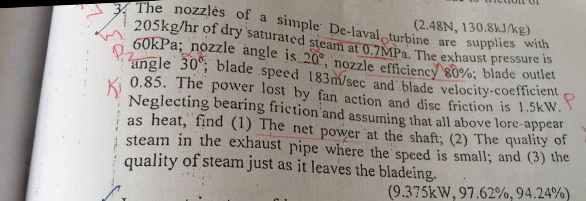 205kg/hr of dry saturated steam at 0.7MPA. The exhaust pressure is
(2.48N, 130.8kJ/kg)
The nozzlès of a simple De-laval turbine are supplies with
60kPa; nozzle angle is 20°, nozzle efficiency 80%; blade outlet
angle 30; blade speed 183m/sec and blade velocity-coefficient
0.85. The power lost by fan action and disc friction is 1.5kW.
Neglecting bearing friction and assuming that all above lore-appear
| as heat, find (1) The net power at the shaft; (2) The quality of
steam in the exhaust pipe where the speed is small; and (3) the
quality of steam just as it leaves the bladeing.
(9.375kW, 97.62%, 94.24%)
