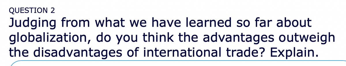 QUESTION 2
Judging from what we have learned so far about
globalization, do you think the advantages outweigh
the disadvantages of international trade? Explain.
