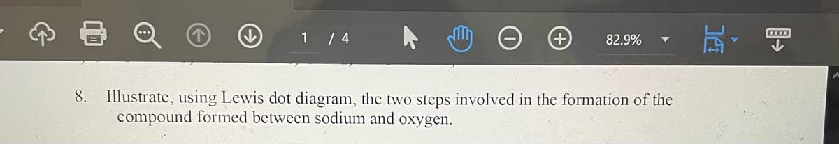 1 / 4
82.9%
8. Illustrate, using Lewis dot diagram, the two steps involved in the formation of the
compound formed between sodium and oxygen.
14
▷