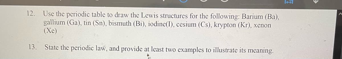 12. Use the periodic table to draw the Lewis structures for the following: Barium (Ba),
gallium (Ga), tin (Sn), bismuth (Bi), iodine(I), cesium (Cs), krypton (Kr), xenon
(Xe)
13. State the periodic law, and provide at least two examples to illustrate its meaning.
*