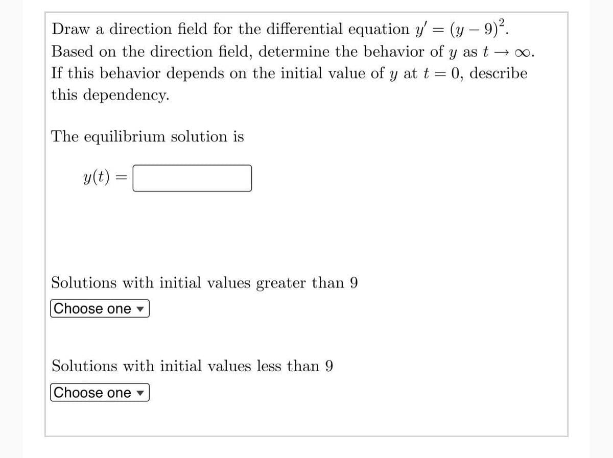 →∞.
Draw a direction field for the differential equation y' = (y — 9)².
Based on the direction field, determine the behavior of y as t
If this behavior depends on the initial value of y at t = 0, describe
this dependency.
The equilibrium solution is
y(t) =
Solutions with initial values greater than 9
Choose one ▾
Solutions with initial values less than 9
Choose one ▾