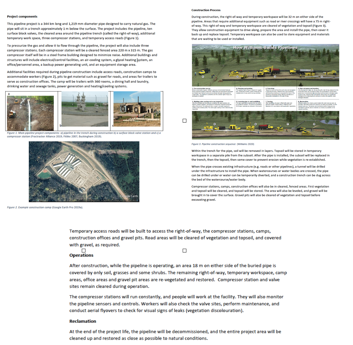 Construction Process
Project components
During construction, the right-of-way and temporary workspace will be 32 m on either side of the
pipeline. Areas that require additional equipment such as road or river crossings will have a 75 m right-
of-way. This right-of-way and temporary workspace are cleared of vegetation and topsoil (Figure 3).
They allow construction equipment to drive along, prepare the area and install the pipe, then cover it
back up and replace topsoil. Temporary workspace can also be used to store equipment and materials
that are waiting to be used or installed.
This pipeline project is a 344 km long and 1,219 mm diameter pipe designed to carry natural gas. The
pipe will sit in a trench approximately 1 m below the surface. The project includes the pipeline, ten
surface block valves, the cleared area around the pipeline trench (called the right-of-way), additional
temporary work space, three compressor stations, and temporary access roads (Figure 1).
To pressurize the gas and allow it to flow through the pipeline, the project will also include three
How Williams Builds Pipelines
compressor stations. Each compressor station will be a cleared fenced area 220 m x 315 m. The gas
compressor itself will be in a steel frame building designed to minimize noise. Additional buildings and
structures will include electrical/control facilities, an air-cooling system, a glycol heating þystem, an
office/personnel area, a backup power generating unit, and an equipment storage area.
Additional facilities required during pipeline construction include access roads, construction camps to
accommodate workers (Figure 2), pits to get material such as gravel for roads, and areas for trailers to
serve as construction offices. The camp will be trailers with 360 rooms, a dining hall and laundry,
drinking water and sewage tanks, power generation and heating/cooling systems.
.Ceing
LPresente
2. Tre
4P ng ng
1. Teg
The e
Figure 1. Main pipeline project components: a) pipeline in the trench during construction b) a surface block valve station and c) a
compressor station (Fractracker Alliance 2019; Fitlike 2007; Buckingham 2019).
Figure 3. Pipeline construction sequence (Williams 2020)
Within the trench for the pipe, soil will be removed in layers. Topsoil will be stored in temporary
workspace in a separate pile from the subsoil. After the pipe is installed, the subsoil will be replaced in
the trench, then the topsoil, then some cover to prevent erosion while vegetation is re-established.
When the pipe crosses existing infrastructure (e.g. roads or other pipelines), a tunnel will be drilled
under the infrastructure to install the pipe. When watercourses or water bodies are crossed, the pipe
can be drilled under or water can be temporarily diverted, and a construction trench can be dug across
the bed of the watercourse/water body.
Compressor stations, camps, construction offices will also be in cleared, fenced areas. First vegetation
and topsoil will be cleared, and topsoil will be stored. The area will also be leveled, and gravel will be
brought in to cover the surface. Gravel pits will also be cleared of vegetation and topsoil before
excavating gravel.
ngle Earth
Figure 2. Example construction camp (Google Earth Pro 2019a).
Temporary access roads will be built to access the right-of-way, the compressor stations, camps,
construction offices and gravel pits. Road areas will be cleared of vegetation and topsoil, and covered
with gravel, as required.
Operations
After construction, while the pipeline is operating, an area 18 m on either side of the buried pipe is
covered by only soil, grasses and some shrubs. The remaining right-of-way, temporary workspace, camp
areas, office areas and gravel pit areas are re-vegetated and restored. Compressor station and valve
sites remain cleared during operation.
The compressor stations will run constantly, and people will work at the facility. They will also monitor
the pipeline sensors and controls. Workers will also check the valve sites, perform maintenance, and
conduct aerial flyovers to check for visual signs of leaks (vegetation discolouration).
Reclamation
At the end of the project life, the pipeline will be decommissioned, and the entire project area will be
cleaned up and restored as close as possible to natural conditions.
