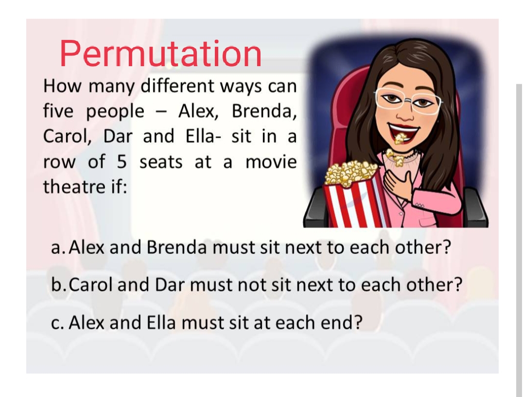 Permutation
How many different ways can
five people - Alex, Brenda,
Carol, Dar and Ella- sit in a
row of 5 seats at a movie
theatre if:
a. Alex and Brenda must sit next to each other?
b.Carol and Dar must not sit next to each other?
c. Alex and Ella must sit at each end?
