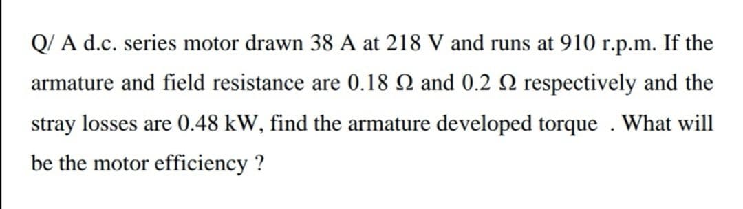 Q/ A d.c. series motor drawn 38 A at 218 V and runs at 910 r.p.m. If the
armature and field resistance are 0.18 N and 0.2 N respectively and the
stray losses are 0.48 kW, find the armature developed torque . What will
be the motor efficiency ?
