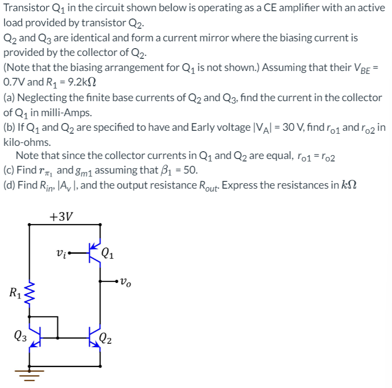 Transistor Q₁ in the circuit shown below is operating as a CE amplifier with an active
load provided by transistor Q2.
Q2 and Q3 are identical and form a current mirror where the biasing current is
provided by the collector of Q2.
(Note that the biasing arrangement for Q₁ is not shown.) Assuming that their VBE
0.7V and R₁ = 9.2k
(a) Neglecting the finite base currents of Q2 and Q3, find the current in the collector
of Q₁ in milli-Amps.
(b) If Q₁ and Q₂ are specified to have and Early voltage |VA| = 30 V, find ro1
kilo-ohms.
Note that since the collector currents in Q₁ and Q2 are equal, ro1 = ro2
(c) Find ₁ and gm1 assuming that B₁ = 50.
(d) Find Rin Av I, and the output resistance Rout- Express the resistances in k
ww
R₁
Q3
+3V
Vi
Q₁
Q2
•Vo
and ro2 in