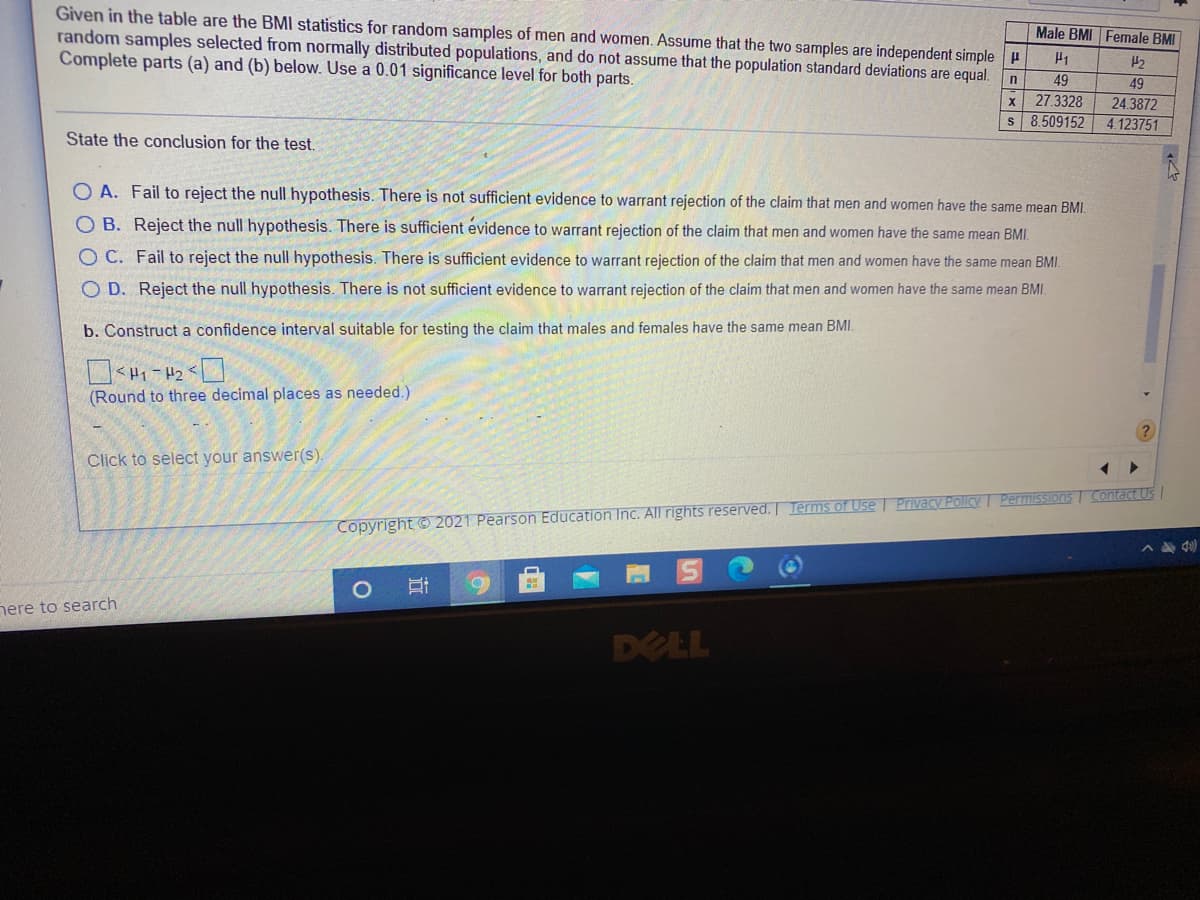 Given in the table are the BMI statistics for random samples of men and women. Assume that the two samples are independent simple H
random samples selected from normally distributed populations, and do not assume that the population standard deviations are equal.
Complete parts (a) and (b) below. Use a 0.01 significance level for both parts.
Male BMI Female BMI
49
49
24.3872
4.123751
27.3328
s 8.509152
State the conclusion for the test.
O A. Fail to reject the null hypothesis. There is not sufficient evidence to warrant rejection of the claim that men and women have the same mean BMI.
O B. Reject the null hypothesis. There is sufficient evidence to warrant rejection of the claim that men and women have the same mean BMI.
O C. Fail to reject the null hypothesis. There is sufficient evidence to warrant rejection of the claim that men and women have the same mean BMI.
O D. Reject the null hypothesis. There is not sufficient evidence to warrant rejection of the claim that men and women have the same mean BMI.
b. Construct a confidence interval suitable for testing the claim that males and females have the same mean BMI.
(Round to three decimal places as needed.)
Click to select your answer(s)
Copyright © 2021 Pearson Education Inc. All rights reserved. Terms of Use | Privacy Policy Pemissions | Contact Us
nere to search
DELL
近
