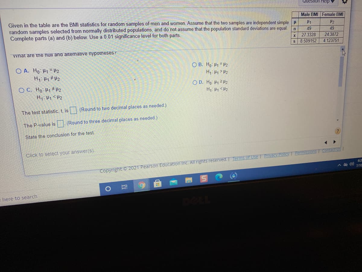 Question Heip
Male BMI Female BMI
Given in the table are the BMI statistics for random samples of men and women. Assume that the two samples are independent simple H
random samples selected from normally distributed populations, and do not assume that the population standard deviations are equal.
Complete parts (a) and (b) below. Use a 0.01 significance level for both parts.
H1
P2
49
49
27.3328
s 8.509152
24.3872
4.123751
vynat are ne nui ana aiternative nypotneses ?
O B. Ho H1 = H2
H1: H1> H2
O A. Ho: H1= H2
Hy:Hy 7 H2
O D. Ho: 41 2H2
O C. Ho H1#H2
H: H1 < H2
The test statistic, t, is (Round to two decimal places as needed.)
The P-value is
(Round to three decimal places as needed.)
State the conclusion for the test.
Click to select your answer(s).
Permissions I Contact Us
Copyright © 2021 Pearson Education Inc. All rights reserved. Terms of Use I Privacy PolicY!
62
A 40 710
here to search
