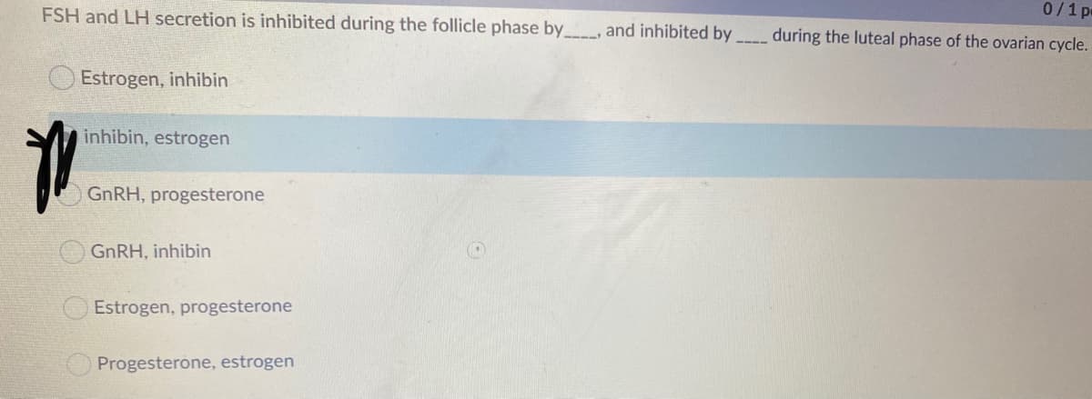 FSH and LH secretion is inhibited during the follicle phase by , and inhibited by
0/1 p
during the luteal phase of the ovarian cycle.
O Estrogen, inhibin
inhibin, estrogen
GNRH, progesterone
GNRH, inhibin
Estrogen, progesterone
Progesterone, estrogen
