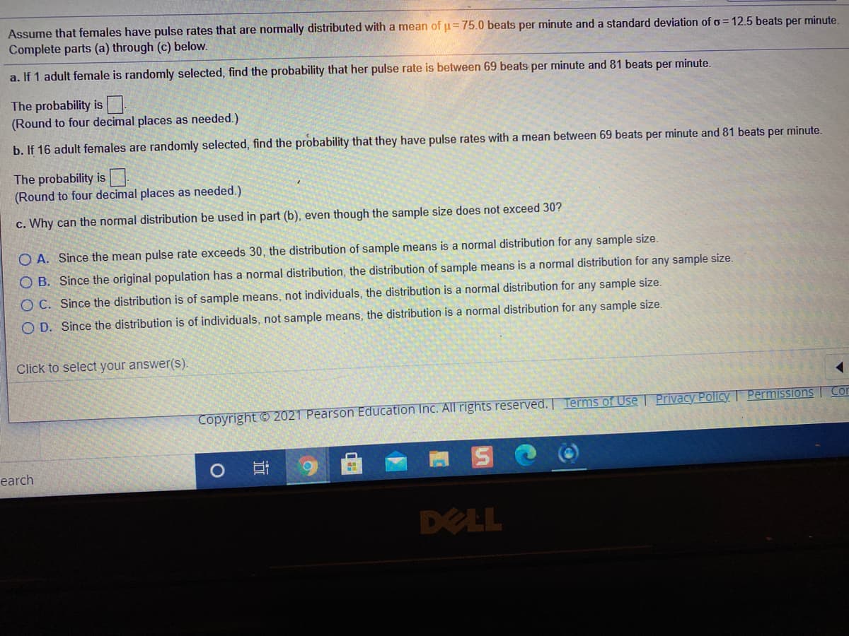Assume that females have pulse rates that are normally distributed with a mean of p=75.0 beats per minute and a standard deviation of o= 12.5 beats per minute.
Complete parts (a) through (c) below.
a. If 1 adult female is randomly selected, find the probability that her pulse rate is between 69 beats per minute and 81 beats per minute.
The probability is
(Round to four decimal places as needed.)
b. If 16 adult females are randomly selected, find the probability that they have pulse rates with a mean between 69 beats per minute and 81 beats per minute.
The probability is
(Round to four decimal places as needed.)
c. Why can the normal distribution be used in part (b), even though the sample size does not exceed 30?
O A. Since the mean pulse rate exceeds 30 , the distribution of sample means is a normal distribution for any sample size.
O B. Since the original population has a normal distribution, the distribution of sample means is a normal distribution for any sample size.
O C. Since the distribution is of sample means, not individuals, the distribution is a normal distribution for any sample size.
O D. Since the distribution is of individuals, not sample means, the distribution is a normal distribution for any sample size.
Click to select your answer(s).
Copyright © 2021 Pearson Education Inc. All rights reserved. Terms of Use | Privacy Policy Permissions | Cor
earch
DELL
近
