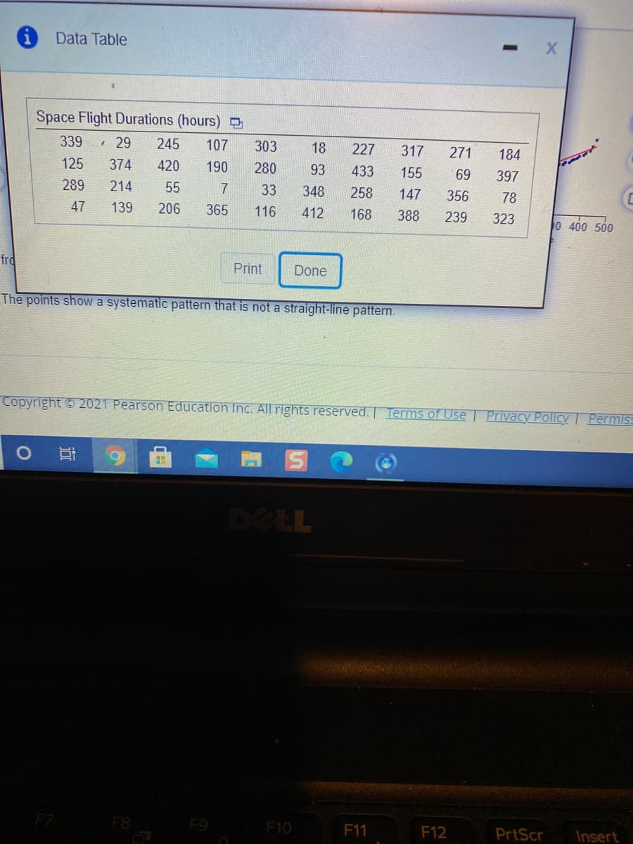 Data Table
Space Flight Durations (hours) O
339
1 29
245
107
303
18
227
317
271
184
125
374
420
190
280
93
433
155
69
397
289
214
55
7
33
348
258
147
356
78
47
139
206
365
116
412
168
388
239
323
0 400 500
frd
Print
Done
The points showa systematic pattern that is not a straight-line pattern.
Copyright © 2021 Pearson Education Inc. All rights reserved. | Terms of Use | Privacy Policy Permiss
DELL
F7
F9
F10
F11
F12
PrtScr
Insert
