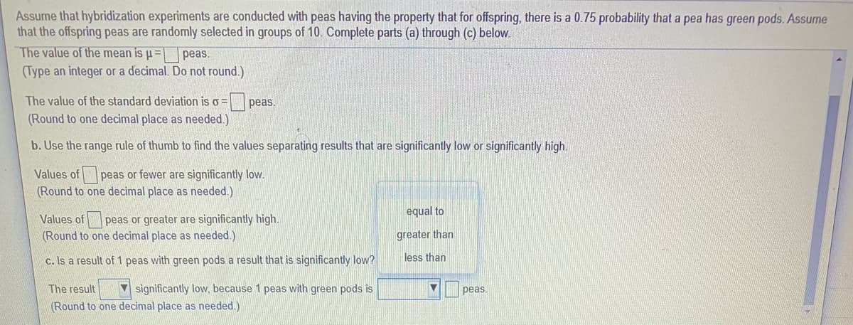 Assume that hybridization experiments are conducted with peas having the property that for offspring, there is a 0.75 probability that a pea has green pods. Assume
that the offspring peas are randomly selected in groups of 10. Complete parts (a) through (c) below.
The value of the mean is u=
(Type an integer or a decimal. Do not round.)
peas.
The value of the standard deviation is o =peas.
(Round to one decimal place as needed.)
b. Use the range rule of thumb to find the values separating results that are significantly low or significantly high.
Values of peas or fewer are significantly low.
(Round to one decimal place as needed.)
equal to
Values of peas or greater are significantly high.
(Round to one decimal place as needed.)
greater than
c. Is a result of 1 peas with green pods a result that is significantly low?
less than
The result
V significantly low, because 1 peas with green pods is
peas.
(Round to one decimal place as needed.)
