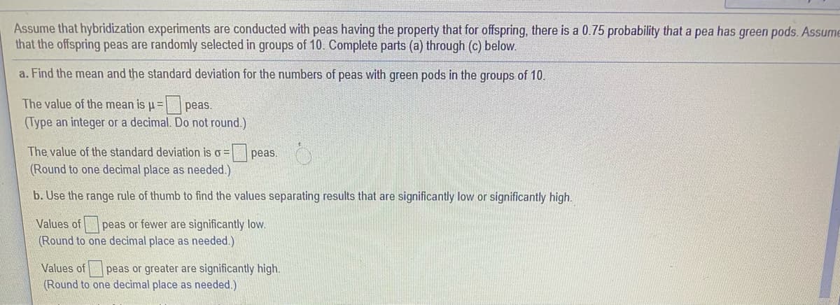 Assume that hybridization experiments are conducted with peas having the property that for offspring, there is a 0.75 probability that a pea has green pods. Assume
that the offspring peas are randomly selected in groups of 10. Complete parts (a) through (c) below.
a. Find the mean and the standard deviation for the numbers of peas with green pods in the groups of 10.
The value of the mean is u= | peas.
(Type an integer or a decimal. Do not round.)
The value of the standard deviation is o = peas.
(Round to one decimal place as needed.)
b. Use the range rule of thumb to find the values separating results that are significantly low or significantly high.
Values of peas or fewer are significantly low.
(Round to one decimal place as needed.)
Values of
peas or greater are significantly high.
(Round to one decimal place as needed.)
