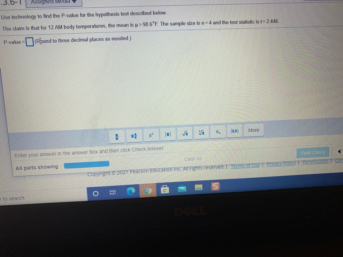 .6-1
Assigned Medla
Use technology to find the P-value for the hypothesis test described below.
The claim is that for 12 AM body temperatures, the mean isp>98.6°F The sample size is n=4 and the test statistic is t= 2.446.
P-value=(Rbund to three decimal places as needed.)
(1,1)
More
Enter your answer in the answer box and then click Check Answer.
Clear All
Final Check
All parts showing
Con
Copyright 2021 Pearson Education Inc. All rights reserved
. Terms of Use | Privacy Policy Permissions
e to search
DEEL
