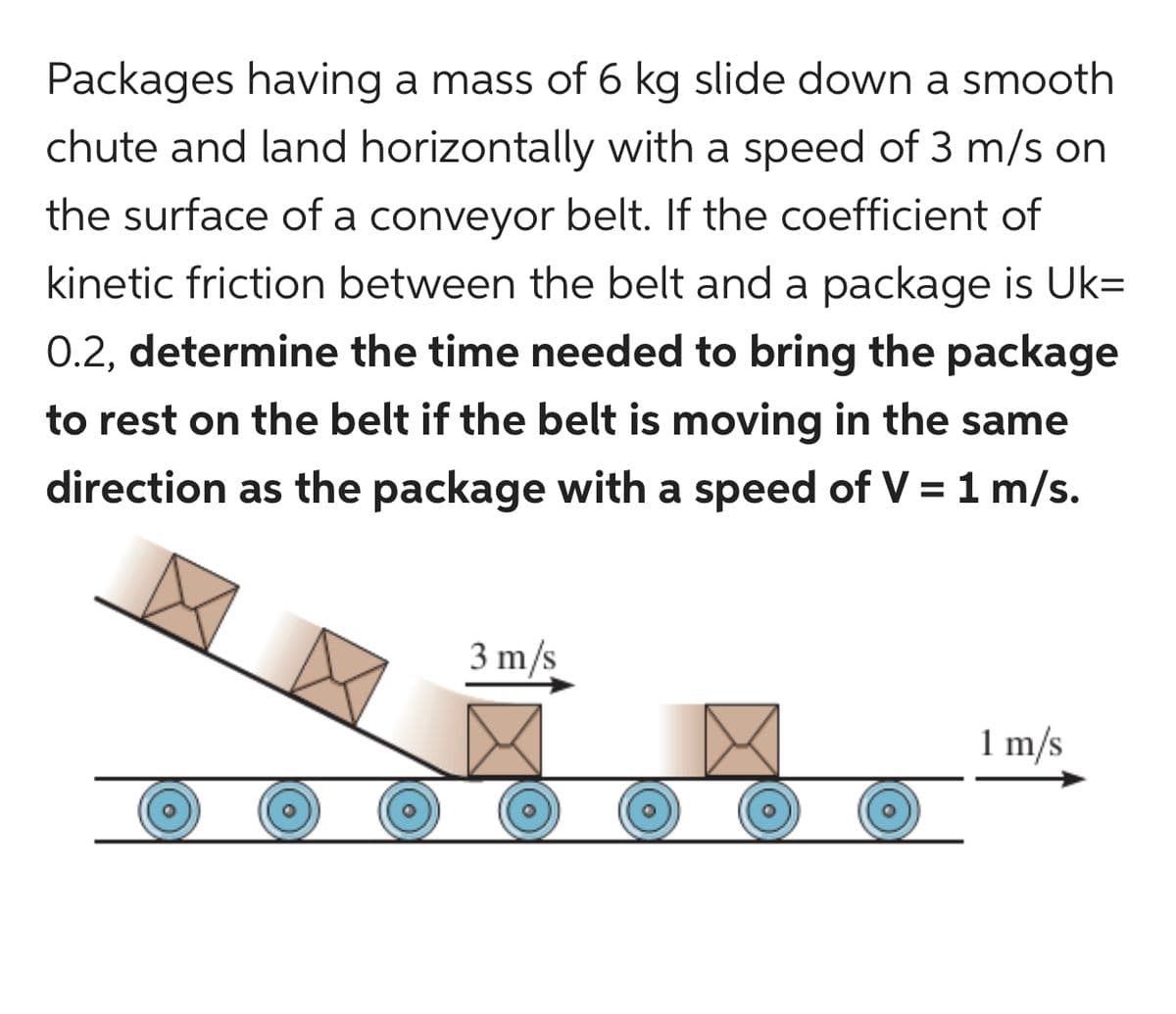 Packages having a mass of 6 kg slide down a smooth
chute and land horizontally with a speed of 3 m/s on
the surface of a conveyor belt. If the coefficient of
kinetic friction between the belt and a package is Uk=
0.2, determine the time needed to bring the package
to rest on the belt if the belt is moving in the same
direction as the package with a speed of V = 1 m/s.
3 m/s
1 m/s
