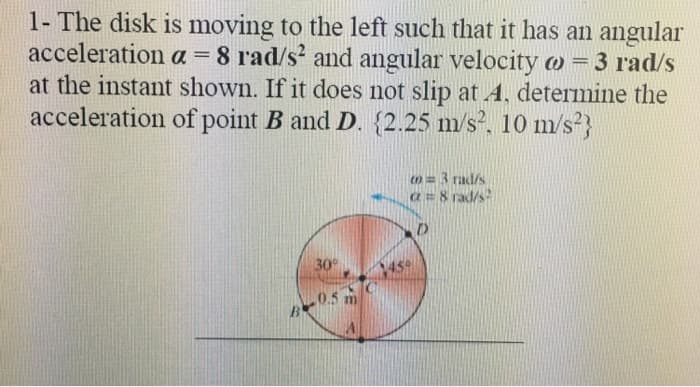 1- The disk is moving to the left such that it has an angular
acceleration a = 8 rad/s and angular velocity o=3 rad/s
at the instant shown. If it does not slip at A, determine the
acceleration of point B and D. {2.25 m/s, 10 m/s?}
m= 3 rad/s
a= 8 rad/s
30
450
0.5 m
