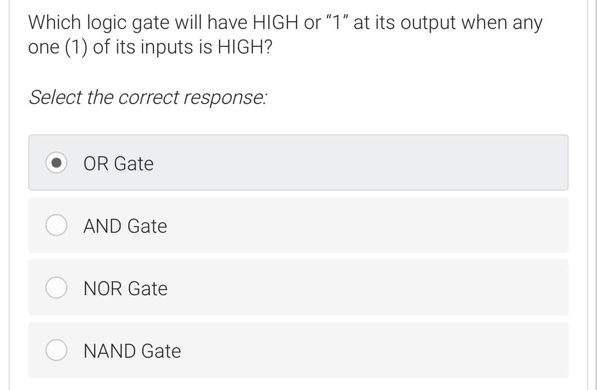 Which logic gate will have HIGH or "1" at its output when any
one (1) of its inputs is HIGH?
Select the correct response:
OR Gate
AND Gate
NOR Gate
NAND Gate
