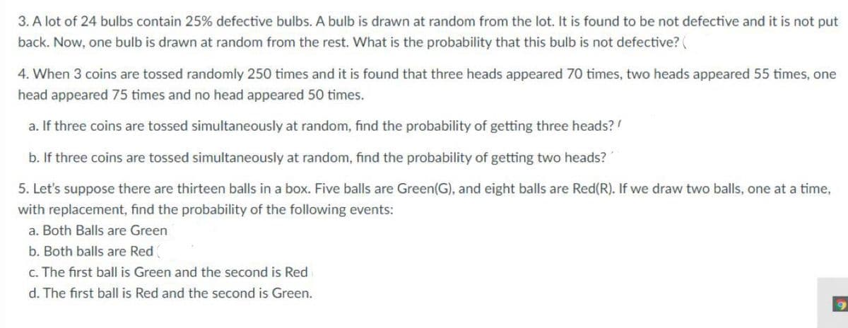 3. A lot of 24 bulbs contain 25% defective bulbs. A bulb is drawn at random from the lot. It is found to be not defective and it is not put
back. Now, one bulb is drawn at random from the rest. What is the probability that this bulb is not defective? (
4. When 3 coins are tossed randomly 250 times and it is found that three heads appeared 70 times, two heads appeared 55 times, one
head appeared 75 times and no head appeared 50 times.
a. If three coins are tossed simultaneously at random, find the probability of getting three heads?
b. If three coins are tossed simultaneously at random, find the probability of getting two heads?
5. Let's suppose there are thirteen balls in a box. Five balls are Green(G), and eight balls are Red(R). If we draw two balls, one at a time,
with replacement, find the probability of the following events:
a. Both Balls are Green
b. Both balls are Red
c. The first ball is Green and the second is Red
d. The first ball is Red and the second is Green.
