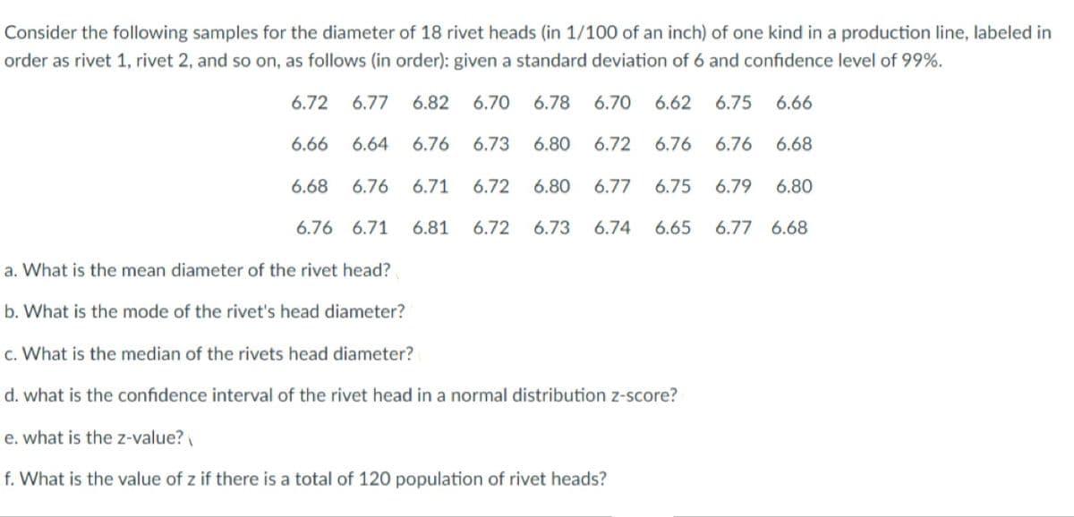 Consider the following samples for the diameter of 18 rivet heads (in 1/100 of an inch) of one kind in a production line, labeled in
order as rivet 1, rivet 2, and so on, as follows (in order): given a standard deviation of 6 and confidence level of 99%.
6.72
6.77
6.82
6.70
6.78
6.70
6.62
6.75
6.66
6.66
6.64
6.76
6.73
6.80
6.72
6.76
6.76
6.68
6.68
6.76
6.71
6.72
6.80
6.77
6.75
6.79
6.80
6.76 6.71
6.81
6.72
6.73
6.74
6.65
6.77 6.68
a. What is the mean diameter of the rivet head?
b. What is the mode of the rivet's head diameter?
c. What is the median of the rivets head diameter?
d. what is the confidence interval of the rivet head in a normal distribution z-score?
e. what is the z-value?
f. What is the value of z if there is a total of 120 population of rivet heads?
