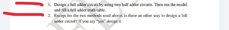 1. Design a full adder circuit by using two half adder circuits. Then run the model
and fill a full adder truth table.
2. Except for the two methods used above, is there an other way to design a full
adder circuit? If you say "yes" design it.
