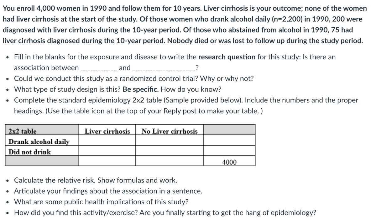 You enroll 4,000 women in 1990 and follow them for 10 years. Liver cirrhosis is your outcome; none of the women
had liver cirrhosis at the start of the study. Of those women who drank alcohol daily (n=2,200) in 1990, 200 were
diagnosed with liver cirrhosis during the 10-year period. Of those who abstained from alcohol in 1990, 75 had
liver cirrhosis diagnosed during the 10-year period. Nobody died or was lost to follow up during the study period.
• Fill in the blanks for the exposure and disease to write the research question for this study: Is there an
association between
and
• Could we conduct this study as a randomized control trial? Why or why not?
• What type of study design is this? Be specific. How do you know?
Complete the standard epidemiology 2x2 table (Sample provided below). Include the numbers and the proper
headings. (Use the table icon at the top of your Reply post to make your table. )
2x2 table
Drank alcohol daily
Did not drink
Liver cirrhosis
No Liver cirrhosis
4000
• Calculate the relative risk. Show formulas and work.
• Articulate your findings about the association in a sentence.
• What are some public health implications of this study?
• How did you find this activity/exercise? Are you finally starting to get the hang of epidemiology?
