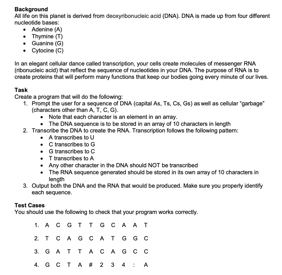 Background
All life on this planet is derived from deoxyribonucleic acid (DNA). DNA is made up from four different
nucleotide bases:
Adenine (A)
Thymine (T)
Guanine (G)
• Cytocine (C)
In an elegant cellular dance called transcription, your cells create molecules of messenger RNA
(ribonucleic acid) that reflect the sequence of nucleotides in your DNA. The purpose of RNA is to
create proteins that will perform many functions that keep our bodies going every minute of our lives.
Task
Create a program that will do the following:
1. Prompt the user for a sequence of DNA (capital As, Ts, Cs, Gs) as well as cellular "garbage"
(characters other than A, T, C, G).
Note that each character is an element in an array.
The DNA sequence is to be stored in an array of 10 characters in length
2. Transcribe the DNA to create the RNA. Transcription follows the following pattern:
A transcribes to U
C transcribes to G
G transcribes to C
I transcribes to A
Any other character in the DNA should NOT be transcribed
The RNA sequence generated should be stored in its own array of 10 characters in
length
3. Output both the DNA and the RNA that would be produced. Make sure you properly identify
each sequence.
Test Cases
You should use the following to check that your program works correctly.
1. A
с GT т сA АТ
2. T
СА
G C A T G G C
3. G A T
T
А сА G сс
4. G C T A # 2
3
4
А

