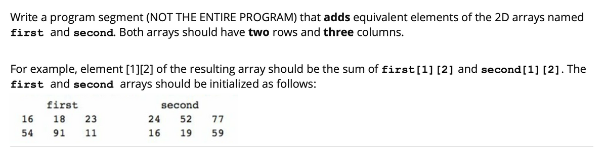 Write a program segment (NOT THE ENTIRE PROGRAM) that adds equivalent elements of the 2D arrays named
first and second. Both arrays should have two rows and three columns.
For example, element [1][2] of the resulting array should be the sum of first[1] [2] and second [1] [2]. The
first and second arrays should be initialized as follows:
first
second
16
18
23
24
52
77
54
91
11
16
19
59
