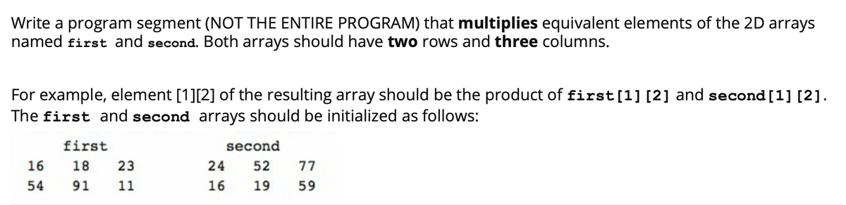 Write a program segment (NOT THE ENTIRE PROGRAM) that multiplies equivalent elements of the 2D arrays
named first and second. Both arrays should have two rows and three columns.
For example, element [1][2] of the resulting array should be the product of first[1] [2] and second [1] [2].
The first and second arrays should be initialized as follows:
first
second
16
18
23
24
52
77
54
91
11
16
19
59
