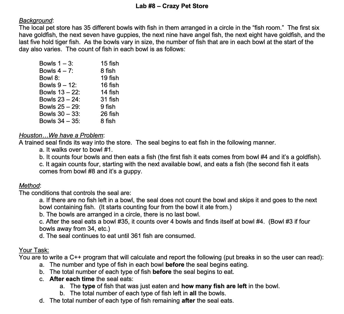 Lab #8 – Crazy Pet Store
Background:
The local pet store has 35 different bowls with fish in them arranged in a circle in the "fish room." The first six
have goldfish, the next seven have guppies, the next nine have angel fish, the next eight have goldfish, and the
last five hold tiger fish. As the bowls vary in size, the number of fish that are in each bowl at the start of the
day also varies. The count of fish in each bowl is as follows:
Bowls 1- 3:
Bowls 4 – 7:
15 fish
8 fish
19 fish
16 fish
Bowl 8:
Bowls 9 – 12:
Bowls 13 – 22:
14 fish
Bowls 23 – 24:
31 fish
9 fish
26 fish
Bowls 25 – 29:
Bowls 30 – 33:
Bowls 34 – 35:
8 fish
Houston...We have a Problem:
A trained seal finds its way into the store. The seal begins to eat fish in the following manner.
a. It walks over to bowl #1.
b. It counts four bowls and then eats a fish (the first fish it eats comes from bowl #4 and it's a goldfish).
c. It
comes from bowl #8 and it's a guppy.
counts four, starting with the next available bowl, and eats a fish (the second fish it eats
Method:
The conditions that controls the seal are:
a. If there are no fish left in a bowl, the seal does not count the bowl and skips it and goes to the next
bowl containing fish. (It starts counting four from the bowl it ate from.)
b. The bowls are arranged in a circle, there is no last bowl.
c. After the seal eats a bowl #35, it counts over 4 bowls and finds itself at bowl #4. (Bowl #3 if four
bowls away from 34, etc.)
d. The seal continues to eat until 361 fish are consumed.
Your Task:
You are to write a C++ program that will calculate and report the following (put breaks in so the user can read):
a. The number and type of fish in each bowl before the seal begins eating.
b. The total number of each type of fish before the seal begins to eat.
c. After each time the seal eats:
a. The type of fish that was just eaten and how many fish are left in the bowl.
b. The total number of each type of fish left in all the bowls.
d. The total number of each type of fish remaining after the seal eats.
