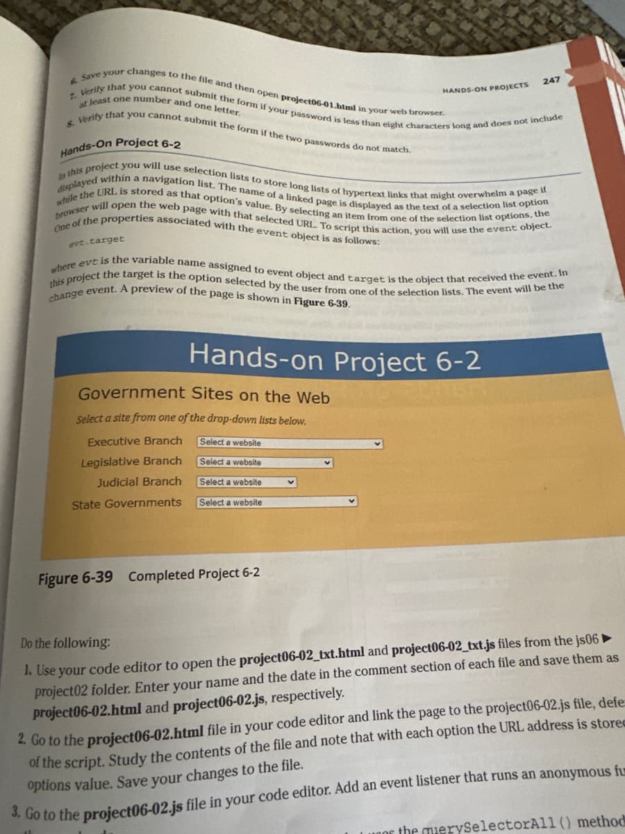 6. Save your changes to the file and then open project06-01.html in your web browser.
7. Verify that you cannot submit the form if your password is less than eight characters long and does not include
8. Verify that you cannot submit the form if the two passwords do not match.
at least one number and one letter.
Hands-On Project 6-2
displayed within a navigation list. The name of a linked page is displayed as the text of a selection list option
In this project you will use selection lists to store long lists of hypertext links that might overwhelm a page if
browser will open the web page with that selected URL. To script this action, you will use the event object.
while the URL is stored as that option's value. By selecting an item from one of the selection list options, the
One of the properties associated with the event object is as follows:
evt.target
this project the target is the option selected by the user from one of the selection lists. The event will be the
change event. A preview of the page is shown in Figure 6-39.
where evt is the variable name assigned to event object and target is the object that received the event. In
APA
HANDS-ON PROJECTS
Hands-on Project 6-2
201511
Government Sites on the Web
Select a site from one of the drop-down lists below.
Executive Branch
Select a website
Legislative Branch
Select a website
Judicial Branch
Select a website
State Governments
Select a website
Figure 6-39 Completed Project 6-2
247
Do the following:
1. Use your code editor to open the project06-02_txt.html and project06-02_txt.js files from the js06 ►
project02 folder. Enter your name and the date in the comment section of each file and save them as
project06-02.html and project06-02.js, respectively.
2. Go to the project06-02.html file in your code editor and link the page to the project06-02.js file, defe
of the script. Study the contents of the file and note that with each option the URL address is stored
options value. Save your changes to the file.
3. Go to the project06-02.js file in your code editor. Add an event listener that runs an anonymous fum
Lugor the querySelectorAll () method