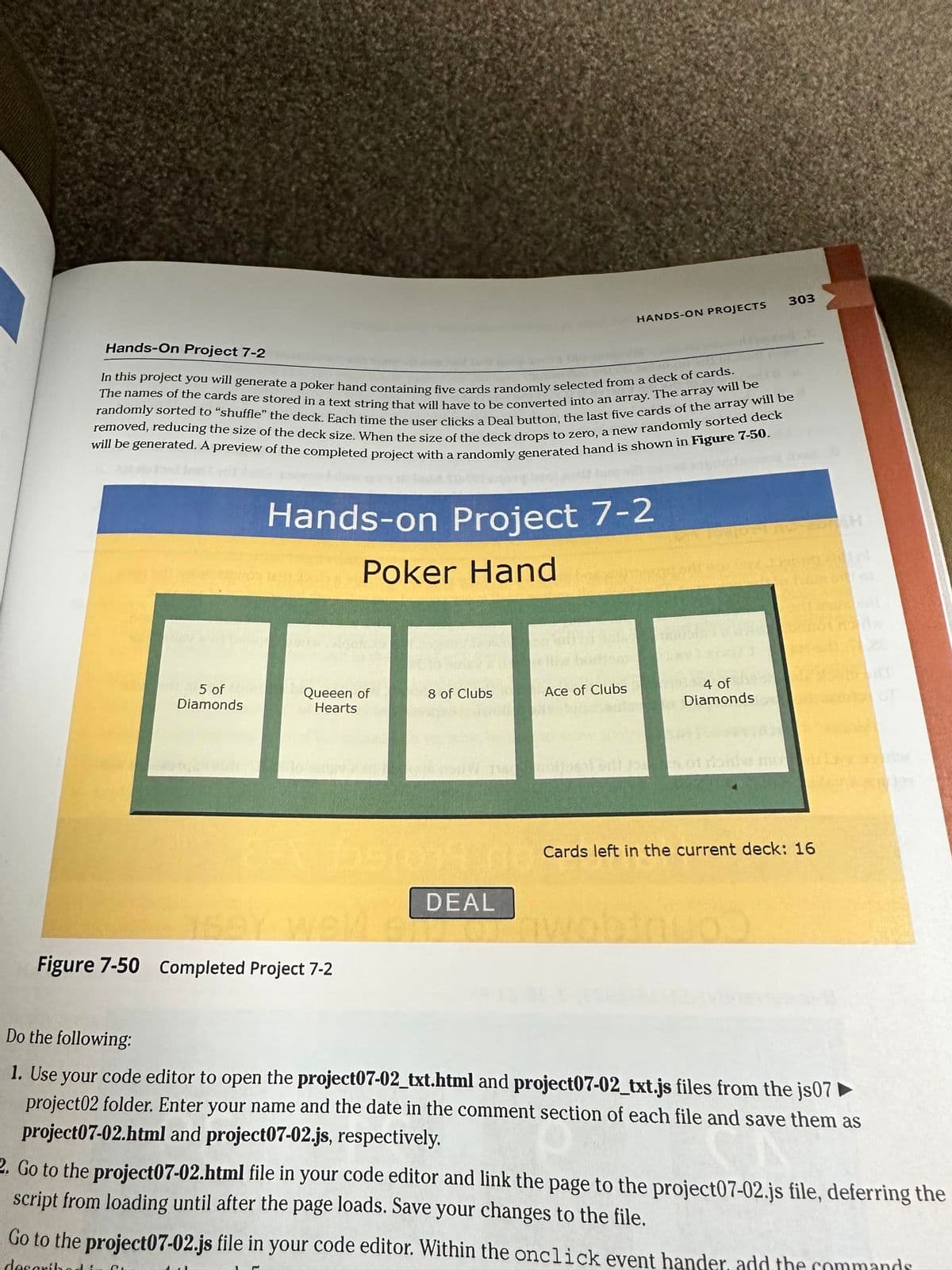 Hands-On Project 7-2
The names of the cards are stored in a text string that will have to be converted into an array. The array will be
In this project you will generate a poker hand containing five cards randomly selected from a deck of cards.
removed, reducing the size of the deck size. When the size of the deck drops to zero, a new randomly sorted deck
randomly sorted to "shuffle" the deck. Each time the user clicks a Deal button, the last five cards of the array will be
will be generated. A preview of the completed project with a randomly generated hand is shown in Figure 7-50.
5 of
Diamonds
Hands-on Project 7-2
Poker Hand
Queeen of
Hearts
P
E-X 1551014 no
15ey well
Figure 7-50 Completed Project 7-2
8 of Clubs
HANDS-ON PROJECTS
DEAL
Ace of Clubs
1334 4 of
Diamonds
303
10
T
Cards left in the current deck: 16
161
Do the following:
1. Use your code editor to open the project07-02_txt.html and project07-02_txt.js files from the js07
project02 folder. Enter your name and the date in the comment section of each file and save them as
project07-02.html and project07-02.js, respectively.
2. Go to the project07-02.html file in your code editor and link the page to the project07-02.js file, deferring the
script from loading until after the page loads. Save your changes to the file.
Go to the project07-02.js file in your code editor. Within the onclick event hander, add the commands
docerib