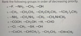 **Ranking Functional Groups by Decreasing Priority**

In organic chemistry, assigning priorities to functional groups is crucial for nomenclature and understanding reaction mechanisms. Below are several groups that need to be ranked in order of decreasing priority according to IUPAC rules.

### Functional Groups to Rank:
**a.**
- \(-\text{F}\)
- \(-\text{NH}_2\)
- \(-\text{CH}_3\)
- \(-\text{OH}\)

**b.**
- \(-\text{CH}_3\)
- \(-\text{CH}_2\text{CH}_3\)
- \(-\text{CH}_2\text{CH}_2\text{CH}_3\)
- \(-(\text{CH}_2)_3\text{CH}_3\)

**c.**
- \(-\text{NH}_2\)
- \(-\text{CH}_2\text{NH}_2\)
- \(-\text{CH}_3\)
- \(-\text{CH}_2\text{NHCH}_3\)

**d.**
- \(-\text{COOH}\)
- \(-\text{CH}_2\text{OH}\)
- \(-\text{H}\)
- \(-\text{CHO}\)

**e.**
- \(-\text{Cl}\)
- \(-\text{CH}_3\)
- \(-\text{SH}\)
- \(-\text{OH}\)

**f.**
- \(-\text{C}\equiv\text{CH}\)
- \(-\text{CH(CH}_3)_2\)
- \(-\text{CH}_2\text{CH}_3\)
- \(-\text{CH}=\text{CH}_2\)

### Explanation:
In order to prioritize functional groups, the following general priority rule can be considered (although exceptions exist based on specific contexts):
1. Acids (e.g., \(\text{COOH}\))
2. Alcohols (e.g., \(\text{OH}\))
3. Amines (e.g., \(\text{NH}_2\))
4. Halides (e.g., \(\text{F}\), \(\text{Cl}\))
5. Alkenes (e.g., \(\text{
